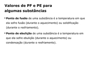 Valores de PF e PE para
algumas substâncias
 Ponto de fusão de uma substância é a temperatura em que
 ela sofre fusão (durante o aquecimento) ou solidificação
 (durante o resfriamento).

 Ponto de ebulição de uma substância é a temperatura em
 que ela sofre ebulição (durante o aquecimento) ou
 condensação (durante o resfriamento).




            Capítulo 2 – Substâncias químicas
 