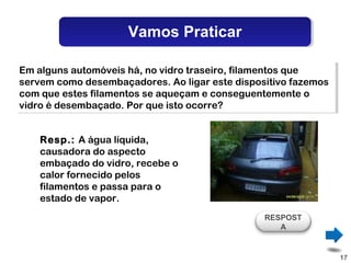 Vamos Praticar

Em alguns automóveis há, no vidro traseiro, filamentos que
 Em alguns automóveis há, no vidro traseiro, filamentos que
servem como desembaçadores. Ao ligar este dispositivo fazemos
 servem como desembaçadores. Ao ligar este dispositivo fazemos
com que estes filamentos se aqueçam e conseguentemente o
 com que estes filamentos se aqueçam e conseguentemente o
vidro é desembaçado. Por que isto ocorre?
 vidro é desembaçado. Por que isto ocorre?


    Resp.: A água líquida,
    causadora do aspecto
    embaçado do vidro, recebe o
    calor fornecido pelos
    filamentos e passa para o
    estado de vapor.
                                                RESPOST
                                                   A


                                                                 17
 