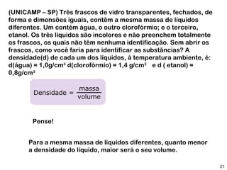 (UNICAMP – SP) Três frascos de vidro transparentes, fechados, de
forma e dimensões iguais, contêm a mesma massa de líquidos
diferentes. Um contém água, o outro clorofórmio; e o terceiro,
etanol. Os três líquidos são incolores e não preenchem totalmente
os frascos, os quais não têm nenhuma identificação. Sem abrir os
frascos, como você faria para identificar as substâncias? A
densidade(d) de cada um dos líquidos, à temperatura ambiente, é:
d(água) = 1,0g/cm3 d(clorofórmio) = 1,4 g/cm3 e d ( etanol) =
0,8g/cm3

                     massa
       Densidade =
                     volume


       Pense!


      Para a mesma massa de líquidos diferentes, quanto menor
      a densidade do líquido, maior será o seu volume.

                                                                    21
 