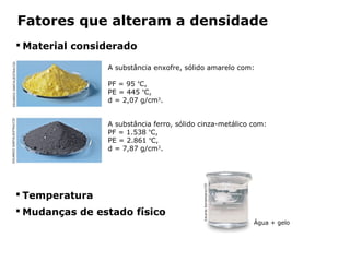Fatores que alteram a densidade
                               Material considerado
   EDUARDO SANTALIESTRA/CID




                                                   A substância enxofre, sólido amarelo com:

                                                   PF = 95 ºC,
                                                   PE = 445 ºC,
                                                   d = 2,07 g/cm3.
EDUARDO SANTALIESTRA/CID




                                                   A substância ferro, sólido cinza-metálico com:
                                                   PF = 1.538 ºC,
                                                   PE = 2.861 ºC,
                                                   d = 7,87 g/cm3.




                                                                              Eduardo Santaliestra/CID
                            Temperatura
                            Mudanças de estado físico
                                                                                                         Água + gelo



                                         Capítulo 2 – Substâncias químicas
 