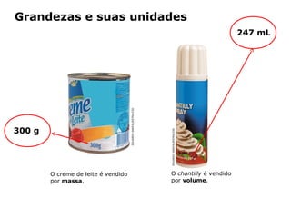 Grandezas e suas unidades
                                                                                              247 mL




300 g                                   EDUARDO SANTALIESTRA/CID




                                                                   EDUARDO SANTALIESTRA/CID
        O creme de leite é vendido                                 O chantilly é vendido
        por massa.                                                 por volume.



            Capítulo 2 – Substâncias químicas
 