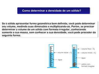 Propriedades da Matéria
                Como determinar a densidade de um sólido?



Se o sólido apresentar forma geométrica bem definida, você pode determinar
 Se o sólido apresentar forma geométrica bem definida, você pode determinar
seu volume, medindo suas dimensões e multiplicando-as. Porém, se precisar
 seu volume, medindo suas dimensões e multiplicando-as. Porém, se precisar
determinar o volume de um sólido com formato irregular, conhecendo
 determinar o volume de um sólido com formato irregular, conhecendo
somente a sua massa, sem conhecer a sua densidade, você pode proceder da
 somente a sua massa, sem conhecer a sua densidade, você pode proceder da
seguinte forma:
 seguinte forma:
 
