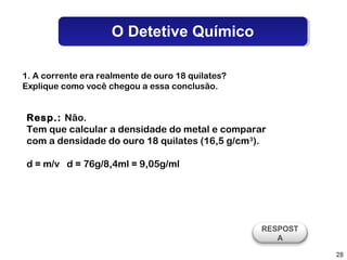 O Detetive Químico

1. A corrente era realmente de ouro 18 quilates?
Explique como você chegou a essa conclusão.


Resp.: Não.
Tem que calcular a densidade do metal e comparar
com a densidade do ouro 18 quilates (16,5 g/cm 3).

d = m/v d = 76g/8,4ml = 9,05g/ml




                                                   RESPOST
                                                      A

                                                             28
 