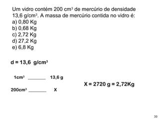 Um vidro contém 200 cm3 de mercúrio de densidade
13,6 g/cm3. A massa de mercúrio contida no vidro é:
a) 0,80 Kg
b) 0,68 Kg
c) 2,72 Kg
d) 27,2 Kg
e) 6,8 Kg

d = 13,6 g/cm3

 1cm3 ________    13,6 g
                             X = 2720 g = 2,72Kg
200cm3 ________    X




                                                      30
 