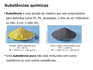 Substâncias químicas

 Substância é uma porção de matéria que tem propriedades
              bem definidas como PF, PE, densidade, o fato de ser inflamável
              ou não, a cor, o odor etc.
EDUARDO SANTALIESTRA/CID




                                                                          EDUARDO SANTALIESTRA/CID
                           Enxofre: sólido amarelo com                                               Ferro: sólido cinza-metálico com
                                   PF = 95 ºC,                                                                PF = 1.538 ºC,
                           PE = 445 ºC, d = 2,07 g/cm3.                                               PE = 2.861 ºC, d = 7,87 g/cm3.


 Uma substância pura não está misturada com outra
                  substância ou com outras substâncias.

                                      Capítulo 2 – Substâncias químicas
 