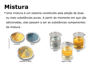 Mistura
 Uma mistura é um sistema constituído pela adição de duas
 ou mais substâncias puras. A partir do momento em que são
 adicionadas, elas passam a ser as substâncias componentes
 da mistura.
   Eduardo Santaliestra/CID




                                                                                                        Eduardo Santaliestra/CID
                              enxofre                ferro



                                                                            água                 óleo




                                    enxofre + ferro                                água + óleo


                                        Capítulo 2 – Substâncias químicas
 