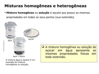 Misturas homogêneas e heterogêneas
                            Mistura homogênea ou solução é aquela que possui as mesmas
                            propriedades em todos os seus pontos (sua extensão).




                                                     açúcar
                             água
Eduardo Santaliestra/CID




                                                                       A mistura homogênea ou solução de
                                                                        açúcar em água apresenta as
                                                                        mesmas propriedades físicas em
                                    água + açúcar
                                                                        toda extensão.
                           A mistura água e açúcar é um
                           exemplo de mistura
                           homogênea ou solução.


                                             Capítulo 2 – Substâncias químicas
 