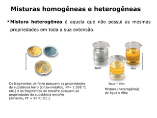 Misturas homogêneas e heterogêneas
 Mistura heterogênea é aquela que não possui as mesmas
 propriedades em toda a sua extensão.
          Eduardo Santaliestra/CID




                                                                                                        Eduardo Santaliestra/CID
                                                                         água                   óleo




Os fragmentos de ferro possuem as propriedades                                    água + óleo
da substância ferro (cinza-metálico, PF= 1.538 ºC
                                                                                Mistura (heterogênea)
etc.) e os fragmentos de enxofre possuem as
                                                                                de água e óleo
propriedades da substância enxofre
(amarelo, PF = 95 ºC etc.).



                                     Capítulo 2 – Substâncias químicas
 