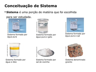 Conceituação de Sistema
 Sistema é uma porção de matéria que foi escolhida
 para ser estudada.




                                                          Eduardo Santaliestra/CID




                                                                                     Eduardo Santaliestra/CID
           Eduardo Santaliestra/CID




                                                                                     Sistema formado por
           Sistema formado por                           Sistema formado por
                                                                                     água pura e sal
           água pura                                     água pura e gelo
 JAVIER JAIME SÁNCHEZ/CID




                                                                                     Photodisc/Getty images
                                                         Eduardo Santaliestra/CID




Sistema formado por                                      Sistema formado por            Sistema denominado
água e óleo                                              sal de cozinha                 granito


                                      Capítulo 2 – Substâncias químicas
 