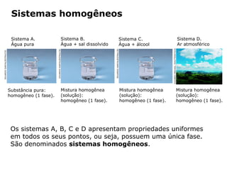 Sistemas homogêneos

                            Sistema A.                                  Sistema B.                                     Sistema C.                                                Sistema D.
                            Água pura                                   Água + sal dissolvido                          Água + álcool                                             Ar atmosférico




                                                                                                                                                 DUDAREV MIKHAIL /SHUTTERSTOCK
                                                                                                EDUARDO SANTALIESTRA/CID
                                                 EDUARDO SANTALIESTRA/CID
EDUARDO SANTALIESTRA/CID




                           Substância pura:                             Mistura homogênea                                  Mistura homogênea                                 Mistura homogênea
                           homogêneo (1 fase).                          (solução):                                         (solução):                                        (solução):
                                                                        homogêneo (1 fase).                                homogêneo (1 fase).                               homogêneo (1 fase).




                            Os sistemas A, B, C e D apresentam propriedades uniformes
                            em todos os seus pontos, ou seja, possuem uma única fase.
                            São denominados sistemas homogêneos.

                                            Capítulo 2 – Substâncias químicas
 