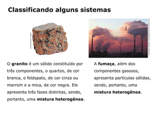 Classificando alguns sistemas




                                                                                                   GURYANOV ANDREY VLADIMIROVICH/SHUTTERSTOCK
           Photodisc/Getty images




O granito é um sólido constituído por                                   A fumaça, além dos
três componentes, o quartzo, de cor                                     componentes gasosos,
branca, o feldspato, de cor cinza ou                                    apresenta partículas sólidas,
marrom e a mica, de cor negra. Ele                                      sendo, portanto, uma
apresenta três fases distintas, sendo,                                  mistura heterogênea.
portanto, uma mistura heterogênea.


                                    Capítulo 2 – Substâncias químicas
 
