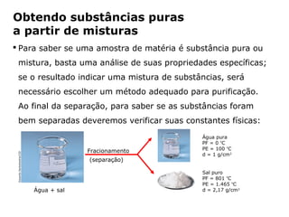 Obtendo substâncias puras
a partir de misturas
 Para saber se uma amostra de matéria é substância pura ou
  mistura, basta uma análise de suas propriedades específicas;
  se o resultado indicar uma mistura de substâncias, será
  necessário escolher um método adequado para purificação.
  Ao final da separação, para saber se as substâncias foram
  bem separadas deveremos verificar suas constantes físicas:
                                                                         Água pura
                                                                         PF = 0 ºC
                                                                         PE = 100 ºC
                                               Fracionamento
 Eduardo Santaliestra/CID




                                                                         d = 1 g/cm3
                                                (separação)

                                                                         Sal puro
                                                                         PF = 801 ºC
                                                                         PE = 1.465 ºC
                            Água + sal                                   d = 2,17 g/cm3


                                     Capítulo 2 – Substâncias químicas
 