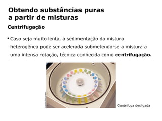 Obtendo substâncias puras
a partir de misturas
Centrifugação

 Caso seja muito lenta, a sedimentação da mistura
 heterogênea pode ser acelerada submetendo-se a mistura a
 uma intensa rotação, técnica conhecida como centrifugação.
                  Photodisc/Getty images




                                                Centrífuga desligada


            Capítulo 2 – Substâncias químicas
 