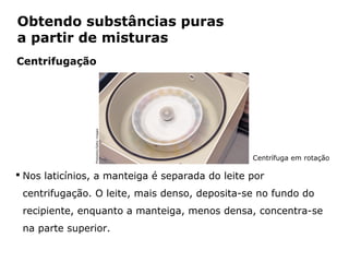 Obtendo substâncias puras
a partir de misturas
Centrifugação


                  Photodisc/Getty images




                                                 Centrífuga em rotação

 Nos laticínios, a manteiga é separada do leite por
 centrifugação. O leite, mais denso, deposita-se no fundo do
 recipiente, enquanto a manteiga, menos densa, concentra-se
 na parte superior.

            Capítulo 2 – Substâncias químicas
 