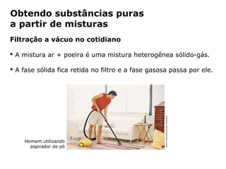 Obtendo substâncias puras
a partir de misturas
Filtração a vácuo no cotidiano

 A mistura ar + poeira é uma mistura heterogênea sólido-gás.

 A fase sólida fica retida no filtro e a fase gasosa passa por ele.




                                                   Jaume Gual/AGE/Grupo Keystone
    Homem utilizando
      aspirador de pó


              Capítulo 2 – Substâncias químicas
 