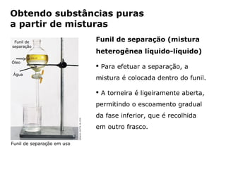 Obtendo substâncias puras
a partir de misturas
 Funil de                                Funil de separação (mistura
separação
                                         heterogênea líquido-líquido)
Óleo
                                          Para efetuar a separação, a
Água
                                         mistura é colocada dentro do funil.

                                          A torneira é ligeiramente aberta,
                                         permitindo o escoamento gradual
                                         da fase inferior, que é recolhida
                                         em outro frasco.

Funil de separação em uso


                Capítulo 2 – Substâncias químicas
 