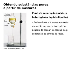Obtendo substâncias puras
a partir de misturas
 Funil de                                Funil de separação (mistura
separação
                                         heterogênea líquido-líquido)
Óleo
                                          Fechando-se a torneira no exato
Água
                                         momento em que a fase inferior
                                         acabou de escoar, consegue-se a
                                         separação de ambas as fases.




Funil de separação em uso


                Capítulo 2 – Substâncias químicas
 