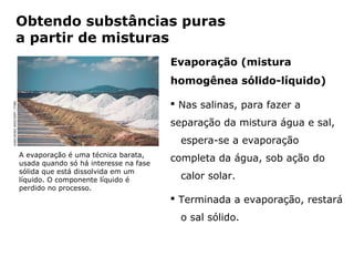 Obtendo substâncias puras
                   a partir de misturas
                                                                           Evaporação (mistura
                                                                           homogênea sólido-líquido)

                                                                            Nas salinas, para fazer a
KARLHEINZ WEICHERT /TYBA




                                                                           separação da mistura água e sal,
                                                                               espera-se a evaporação
                           A evaporação é uma técnica barata,
                           usada quando só há interesse na fase
                                                                           completa da água, sob ação do
                           sólida que está dissolvida em um
                           líquido. O componente líquido é                     calor solar.
                           perdido no processo.
                                                                            Terminada a evaporação, restará
                                                                               o sal sólido.


                                           Capítulo 2 – Substâncias químicas
 
