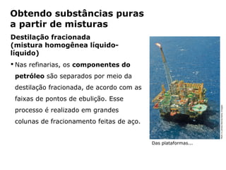 Obtendo substâncias puras
a partir de misturas
Destilação fracionada
(mistura homogênea líquido-
líquido)
 Nas refinarias, os componentes do
 petróleo são separados por meio da
 destilação fracionada, de acordo com as
 faixas de pontos de ebulição. Esse




                                                                    Mark A Leman/Stone/Getty Images
 processo é realizado em grandes
 colunas de fracionamento feitas de aço.


                                               Das plataformas...



           Capítulo 2 – Substâncias químicas
 