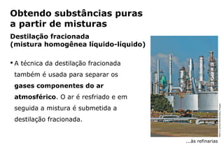 Obtendo substâncias puras
a partir de misturas
Destilação fracionada
(mistura homogênea líquido-líquido)

 A técnica da destilação fracionada
 também é usada para separar os
 gases componentes do ar
 atmosférico. O ar é resfriado e em




                                                                   Mark A Leman/Stone/Getty Images
 seguida a mistura é submetida a
 destilação fracionada.


                                                ...às refinarias



            Capítulo 2 – Substâncias químicas
 