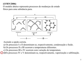 (UFRN/2006)
O modelo abaixo representa processos de mudanças de estado
físico para uma substância pura.

                                  V
                         IV                    III




             sistema a        sistema b              sistema c



                          I               II
Assinale a opção correta.
a) Os processos I e II denominam-se, respectivamente, condensação e fusão.
b) Os processos II e III ocorrem a temperaturas diferentes.
c) Os processos III e IV ocorrem com variação de temperatura.
d)Os processos IV e V denominam-se, respectivamente, vaporização e sublimação.

                                                                                 7
 