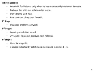 Indirect Lesson :
• Person fit for Vedanta only when he has understood problem of Samsara.
• Problem lies with me, solution also in me.
• Don’t blame God, fate.
• Fate born out of my own freewill.
1st Stage :
• Diagnose problem as myself.
2nd Stage :
• I can’t give solution myself.
• 2nd Stage : To realise, discover, I am helpless.
3rd Stage :
• Guru Saranagathi.
• 3 Stages indicated by Lakshmana mentioned in Verses 1 – 5.
6
 
