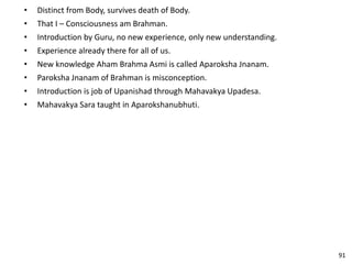 • Distinct from Body, survives death of Body.
• That I – Consciousness am Brahman.
• Introduction by Guru, no new experience, only new understanding.
• Experience already there for all of us.
• New knowledge Aham Brahma Asmi is called Aparoksha Jnanam.
• Paroksha Jnanam of Brahman is misconception.
• Introduction is job of Upanishad through Mahavakya Upadesa.
• Mahavakya Sara taught in Aparokshanubhuti.
91
 