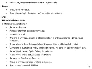 • This is very important Discovery of the Upanishads.
Support :
• Sruti, Yukti, Anubava.
• Pure science, logic, Anubava can’t establish Mithyatvam.
Sruti :
4 Upanishad statements :
a) Atmeiva Idagum Sarvam :
• Sarvatma Bavana.
• Atma or Brahman alone is everything.
• No Anatma at all.
• Anatma is only appearance of Atma like chain is only appearance (Nama, Rupa,
function).
• Atma, alone is the substance behind Universe (Like gold behind all chain).
• Clay alone is everything, really speaking no pots. All pots are appearances of clay.
• Sarva Wood / water / gold / clay / Atma Bava .
• Table, wave, chain, pot, universe are Mithya.
• Sarva Atma Bavaha, No Anatma.
• There is only appearance of Atma as Anatma.
• Sruti proves Anatma is Mithya.
98
 