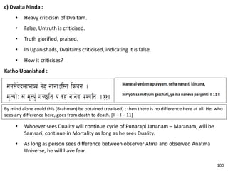 c) Dvaita Ninda :
• Heavy criticism of Dvaitam.
• False, Untruth is criticised.
• Truth glorified, praised.
• In Upanishads, Dvaitams criticised, indicating it is false.
• How it criticises?
Katho Upanishad :
By mind alone could this (Brahman) be obtained (realised) ; then there is no difference here at all. He, who
sees any difference here, goes from death to death. [II – I – 11]
• Whoever sees Duality will continue cycle of Punarapi Jananam – Maranam, will be
Samsari, continue in Mortality as long as he sees Duality.
• As long as person sees difference between observer Atma and observed Anatma
Universe, he will have fear.
100
 