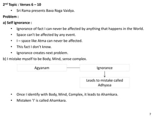 2nd Topic : Verses 6 – 10
• Sri Rama presents Bava Roga Vaidya.
Problem :
a) Self ignorance :
• Ignorance of fact I can never be affected by anything that happens in the World.
• Space can’t be affected by any event.
• I – space like Atma can never be affected.
• This fact I don’t know.
• Ignorance creates next problem.
b) I mistake myself to be Body, Mind, sense complex.
Agyanam Ignorance
Leads to mistake called
Adhyasa
• Once I identify with Body, Mind, Complex, it leads to Ahamkara.
• Mistaken ‘I’ is called Ahamkara.
7
 