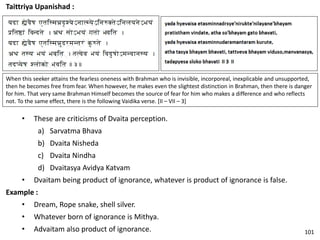 Taittriya Upanishad :
When this seeker attains the fearless oneness with Brahman who is invisible, incorporeal, inexplicable and unsupported,
then he becomes free from fear. When however, he makes even the slightest distinction in Brahman, then there is danger
for him. That very same Brahman Himself becomes the source of fear for him who makes a difference and who reflects
not. To the same effect, there is the following Vaidika verse. [II – VII – 3]
• These are criticisms of Dvaita perception.
a) Sarvatma Bhava
b) Dvaita Nisheda
c) Dvaita Nindha
d) Dvaitasya Avidya Katvam
• Dvaitam being product of ignorance, whatever is product of ignorance is false.
Example :
• Dream, Rope snake, shell silver.
• Whatever born of ignorance is Mithya.
• Advaitam also product of ignorance. 101
 