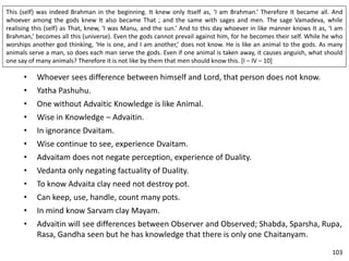 This (self) was indeed Brahman in the beginning. It knew only Itself as, ‘I am Brahman.’ Therefore It became all. And
whoever among the gods knew It also became That ; and the same with sages and men. The sage Vamadeva, while
realising this (self) as That, knew, ‘I was Manu, and the sun.’ And to this day whoever in like manner knows It as, ‘I am
Brahman,’ becomes all this (universe). Even the gods cannot prevail against him, for he becomes their self. While he who
worships another god thinking, ‘He is one, and I am another,’ does not know. He is like an animal to the gods. As many
animals serve a man, so does each man serve the gods. Even if one animal is taken away, it causes anguish, what should
one say of many animals? Therefore it is not like by them that men should know this. [I – IV – 10]
• Whoever sees difference between himself and Lord, that person does not know.
• Yatha Pashuhu.
• One without Advaitic Knowledge is like Animal.
• Wise in Knowledge – Advaitin.
• In ignorance Dvaitam.
• Wise continue to see, experience Dvaitam.
• Advaitam does not negate perception, experience of Duality.
• Vedanta only negating factuality of Duality.
• To know Advaita clay need not destroy pot.
• Can keep, use, handle, count many pots.
• In mind know Sarvam clay Mayam.
• Advaitin will see differences between Observer and Observed; Shabda, Sparsha, Rupa,
Rasa, Gandha seen but he has knowledge that there is only one Chaitanyam.
103
 