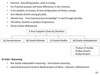 • Scientist : Everything proton, atom is energy.
• For Practical purpose will know differences in the Universe.
• In his wisdom, he knows, all one configuration of Proton, energy.
• One Advaita Drishti seeing plurality.
• Advaitin has - “one Consciousness knowledge” in and through plurality.
• Therefore, Dvaitam is product of ignorance.
• Proves Dvaita Mithyatvam.
4 Sruti Supports Given by Shankara
(a) Sarvatmatvam (b) Dvaita Nisheda (c) Dvaita Nindha (d) Dvaita Avidyakatvam
- Product of Avidya
- Avidya Janyam,
Avidya Karyam.
II) Yukti : Reasoning
• Not totally independent reasoning – Sruti based reasoning.
• Upanishad presents Anatma World product of Atma – Karanam, Adhishtanam.
104
 