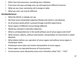 • Other than Consciousness, everything else is Relative.
• If we have cats eyes and dogs ears, we will experience different Universe.
• What we see, hear, commonly call it orange or table.
• What you and I see may be different.
Gaudapadacharya :
• What the World, is nobody can say.
• We have sense interpreted subjective Reality only which is not absolute.
• Its all sensory world which is proved through scientific experiments.
• Sense organs of different human beings different.
• World you interpret is eternally subjective.
• What is uninterpreted one in the world without use of sense organs and mind?
• What remains, obtains, without intervention, interpretation of instruments is called
Absolute.
• What obtains before use, operation of sense organs and without sense organs is
Chaitanyam alone.
• Chaitanyam alone does not involve interpretation of sense organs.
• Sense organs are operated because of Consciousness.
• Consciousness alone Absolutely exists and is therefore called “Sat” – “Chit”.
107
 