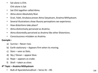 • Sat alone is Chit.
Chit alone is Sat
• Sat Chit together called Atma.
• Atma alone Absolutely Real.
• Sruti, Yukti, Anubava proves Atma Satyatvam, Anatma Mithyatvam.
• Several illustrations show illusory perceptions we experience.
• How distortions take place?
• Atma distinctively perceived as Anatma.
• Atma distortedly perceived as Anatma like other Distortions.
• Consciousness mistaken as Anatma.
Example :
a) Sunrise – Never rises
b) Earth stationary – Appears firm when its moving.
c) Stars – seen as Dots.
d) Sky / Ocean – appear blue.
e) Rope – appears as snake.
f) Shell – taken as silver.
4th Topic – Anatma Mithyatvam
• Bulk of Aparokshanubhuti – Verse 41 – 89. 108
 