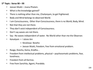 5th Topic : Verse 90 – 99
• Jeevan Mukti – Jnana Phalam.
• What is the knowledge gained?
• There is nothing other than me, Chaitanyam, to get frightened.
• Body and Mind belongs to observed World.
• I am Consciousness, Other than Consciousness, there is no World, Body, Mind.
• Not that they are not there.
• They don’t exist independent of Consciousness.
• Don’t say waves are not there.
• Say : No waves independent of water. No World other than me the Observer.
• Kaivalyam = I alone Am
= Kevalasya Bavaha
= Jeevan Mukti, freedom, free from emotional problem.
• Raaga, Dvesha, Kama, Krodha...
• Freedom from intellectual problems, physical – psychosomatic problems, fear,
loneliness.
• Freedom from all Karmas.
• Free from Sanchita, Agami, Prarabda.
109
 
