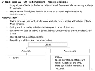 6th Topic : Verse 100 – 144 – Nididhyasanam – Vedantic Meditation
• Integral part of Vedantic Sadhanam without which Sravanam, Mananam may not help
for majority.
• Sravanam can fructify into Jnanam or Jnana Nishta when supplemented by
Nididhyasanam.
Nididhyasanam :
• Giving exclusive time for Assimilation of Vedanta, clearly seeing Mithyatvam of Body,
Mind complex.
• Giving absolute Reality to body-mind complex is cause of Samsara.
• Whatever not seen as Mithya is potential threat, unconquered enemy, unpredictable
threat.
• That object will cause fear, sorrow.
• Everything is Mithya, few create headaches.
Drishti
Anatmanaha
- Mithya
- Spend more time on this as we
handle Anatma all the time.
- More you handle, more real it
becomes.
Atmanaha
- Satyam
111
 