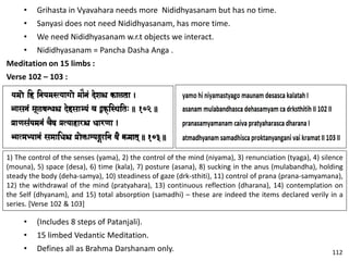 • Grihasta in Vyavahara needs more Nididhyasanam but has no time.
• Sanyasi does not need Nididhyasanam, has more time.
• We need Nididhyasanam w.r.t objects we interact.
• Nididhyasanam = Pancha Dasha Anga .
Meditation on 15 limbs :
Verse 102 – 103 :
1) The control of the senses (yama), 2) the control of the mind (niyama), 3) renunciation (tyaga), 4) silence
(mouna), 5) space (desa), 6) time (kala), 7) posture (asana), 8) sucking in the anus (mulabandha), holding
steady the body (deha-samya), 10) steadiness of gaze (drk-sthiti), 11) control of prana (prana-samyamana),
12) the withdrawal of the mind (pratyahara), 13) continuous reflection (dharana), 14) contemplation on
the Self (dhyanam), and 15) total absorption (samadhi) – these are indeed the items declared verily in a
series. [Verse 102 & 103]
• (Includes 8 steps of Patanjali).
• 15 limbed Vedantic Meditation.
• Defines all as Brahma Darshanam only. 112
 