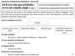 Summary of Vedanta for Meditation : Verse 139
One should see the cause in the effects and then should discard the effects altogether. Then
the cause also should be dissolved, then what remains is the Truth Absolute, and the seeker
becomes verily that. [Verse 139]
How to meditate on truth :
4 Steps
Look at cause in the
effect
Discard the effects Discard cause See what remains as
Brahman – Absolute
truth
1) Look at World :
• See Cause + Effect together (Observer + Observed).
2) Turn attention to Observer :
• Focus on Cause the Observer.
3) Negate World :
• Discard the effect.
4) Remain as Consciousness :
• Which is neither Observer nor Observed. 113
 