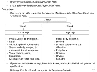 • Drk Drishya Vilakshana Chaitanyam Aham Asmi.
• Sakshi Sakshya Vilakshana Chaitanyam Aham Asmi.
Conclusion :
• If someone not able to practice this Vedantic Meditation, called Raja Yoga then begin
with Hatha Yoga.
2 Steps
Step 2
Raja Yoga
- Subtle body discipline.
- Difficult
- Manasa Japa difficult but
efficacious.
- Pratyahara
- Dharana
- Dhyana
- Samadhi
Step 1
Hatha Yoga
- Physical, gross body discipline.
- Easier
- Vachika Japa – Oral, Om Nama
Shivaya verbally, whisper, lip
movement, throat movement.
- Yama, Niyama, Asana,
Pranayama.
- Makes person fit for Raja Yoga.
• If you can’t practice Hatha Yoga, have Guru Bhakti, Ishvara Bakti which will give you all
qualifications.
• Religious lifestyle will lead you one day to Aparoksha Anubuti. 114
 