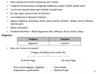 • Have strong will to write impressive will = Kama.
• I original Consciousness, Asanga get helplessly caught in Birth, Death cycle.
• I can’t even decide what type of Body I should have.
• Dr. says sugar, pressure due to Genetics.
• I am helplessly in Samsara Chakram.
• Agyana, Adhyasa, Ahamkara, Kama, Karta, Karma, Phalam – Bokta, Janma, Marana
eternal cycle.
• What is Remedy?
• Fundamental Root = Attack Agyanam, then Adhyasa, Kama, Karma, steps.
Diagnosis :
Problem Solution
Agyanam Jnanam
• How can I arrive at Jnanam?
2 Stages of Sadhanas for entire life
(II) Jnana Yoga(I) Karma Yoga
- Jnana Prapti
- Moksha Prapti
- Gives Jnana Yogyata, eligibility,
preparation, qualification. 9
 