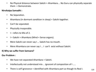 • No Physical distance between Sakshi + Ahamkara…. No Guru can physically separate
them + Demonstrate.
Nirvikalpa Samadhi :
• No Separation.
• Ahamkara (in dormant condition in sleep) + Sakshi together.
• Can’t be separated.
• Physically inseparable.
• I – refers to Mix of 2.
• I = Sakshi + Ahamkara (Mind + Sense organs).
• Mere Sakshi can never say I … Sakshi has no mouth.
• Mere Ahamkara can never say I … I can’t exist without Sakshi.
4) Why we suffer from Samsara?
Our Problem :
• We have not separated Ahamkara + Sakshi.
• Intellectually not understood mix … Ignorant of composition of I …..
• There is self ignorance + identified with Ahamkara part as though its Real I. 120
 