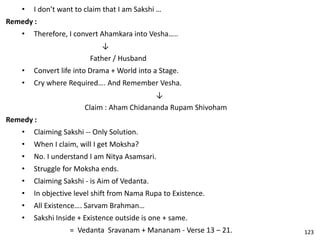 • I don’t want to claim that I am Sakshi …
Remedy :
• Therefore, I convert Ahamkara into Vesha…..
↓
Father / Husband
• Convert life into Drama + World into a Stage.
• Cry where Required…. And Remember Vesha.
↓
Claim : Aham Chidananda Rupam Shivoham
Remedy :
• Claiming Sakshi -- Only Solution.
• When I claim, will I get Moksha?
• No. I understand I am Nitya Asamsari.
• Struggle for Moksha ends.
• Claiming Sakshi - is Aim of Vedanta.
• In objective level shift from Nama Rupa to Existence.
• All Existence…. Sarvam Brahman…
• Sakshi Inside + Existence outside is one + same.
= Vedanta Sravanam + Mananam - Verse 13 – 21. 123
 