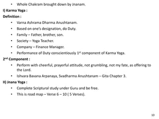 • Whole Chakram brought down by Jnanam.
I) Karma Yoga :
Definition :
• Varna Ashrama Dharma Anushtanam.
• Based on one’s designation, do Duty.
• Family – Father, brother, son.
• Society – Yoga Teacher.
• Company – Finance Manager.
• Performance of Duty conscientiously 1st component of Karma Yoga.
2nd Component :
• Perform with cheerful, prayerful attitude, not grumbling, not my fate, as offering to
the Lord.
• Ishvara Bavana Arpanaya, Svadharma Anushtanam – Gita Chapter 3.
II) Jnana Yoga :
• Complete Scriptural study under Guru and be free.
• This is road map – Verse 6 – 10 ( 5 Verses).
10
 
