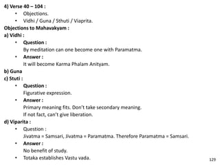 4) Verse 40 – 104 :
• Objections.
• Vidhi / Guna / Sthuti / Viaprita.
Objections to Mahavakyam :
a) Vidhi :
• Question :
By meditation can one become one with Paramatma.
• Answer :
It will become Karma Phalam Anityam.
b) Guna
c) Stuti :
• Question :
Figurative expression.
• Answer :
Primary meaning fits. Don’t take secondary meaning.
If not fact, can’t give liberation.
d) Viparita :
• Question :
Jivatma = Samsari, Jivatma = Paramatma. Therefore Paramatma = Samsari.
• Answer :
No benefit of study.
• Totaka establishes Vastu vada. 129
 