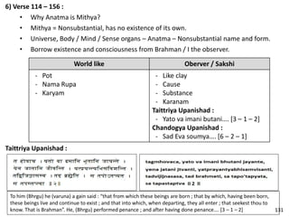6) Verse 114 – 156 :
• Why Anatma is Mithya?
• Mithya = Nonsubstantial, has no existence of its own.
• Universe, Body / Mind / Sense organs – Anatma – Nonsubstantial name and form.
• Borrow existence and consciousness from Brahman / I the observer.
World like Oberver / Sakshi
- Pot
- Nama Rupa
- Karyam
- Like clay
- Cause
- Substance
- Karanam
Taittriya Upanishad :
- Yato va imani butani…. [3 – 1 – 2]
Chandogya Upanishad :
- Sad Eva soumya…. [6 – 2 – 1]
To him (Bhrgu) he (varuna) a gain said : “that from which these beings are born ; that by which, having been born,
these beings live and continue to exist ; and that into which, when departing, they all enter ; that seekest thou to
know. That is Brahman”. He, (Bhrgu) performed penance ; and after having done penance…. [3 – 1 – 2]
Taittriya Upanishad :
131
 
