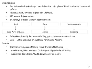 Introduction :
• Test written by Totakacharya one of the direct disciples of Shankaracharya, committed
to Seva.
• Totaka Ashtam, 8 Verses in praise of Shankara.
• 179 Verses, Totaka metre.
• 1st Acharya of Jyotir Mattam near Badrinath.
Sruti Sara Samuddaranam
Veda Purva and Anta Essence Extracting
• Tadwa Deepika – by Satchitananda Yogi, good commentary on this text.
• Guru – Sishya Dialogue on Jivatma / Paramatma Aikyam.
Essence :
• Brahma Satyam, Jagan Mithya, Jeevo Braheiva Na Paraha.
• I am observer, consciousness, Chaitanyam, higher order of reality.
• I experience Body, Mind, World, Lower order or reality.
134
 