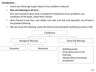 Introduction :
• Count your blessings to get impact of our problems reduced.
• One core blessing in all of us :
Our core essential nature that is wonderful irrespective of our problems, our
conditions of the body, called Atma Tatvam.
• Atma Tatvam is ever free, ever stable, ever safe, ever full, ever beautiful, we all have is
the greatest blessing.
• We can count this blessing, enjoy the Shanti and accomplish anything we want in life.
3 Sadhanas
Count the BlessingRecognise Blessing
- Nididhyasanam
- To be done early in the
morning.
- Advaita Atma Smaranam,
recollection.
Sravanam Mananam
135
 