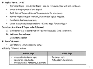 3rd Topic : Verse 11 – 22
• Technical Topic – incidental Topic – can be removed, flow will still continue.
• What is the purpose of this Topic?
• Both Karma Yoga and Jnana Yoga required for everyone.
• Karma Yoga can’t give Jnanam, Jnanam can’t give Yogyata.
• No choice, both compulsory.
• Don’t ask which path you follow – Karma Yoga / Jnana Yoga?
Question : Are these 2 Yogas to be followed
a) Simultaneously in combination – Samuchayavada (and save time).
b) In Krama Samuchaya :
One after another.
Sri Rama’s Answer :
• Can’t follow simultaneously. Why?
a) Totally Different Nature
Karma Yoga Jnana Yoga
- Invokes Kartrutvam, ego.
- Nourishes ego, Karta.
- Invokes Varna, Ashrama, Gothram.
- Destroys ego.
- Ashabdam, Agothram.
11
 