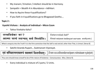 • My Jnanam / Emotion / intellect should be in Harmony.
• Sampathi = Wealth 4 in Abundance = Adhikari.
• How to Aquire these 4 qualifications?
• If you faith in 4 qualifications go to Bhagawad Geetha….
Topic 2 :
Vyashti Vichara : Analysis of individual – Micro Cosm
• Tattva Vivekaha Kaha?
What is enquiry into the Truth? it is the firm conviction that the Self is real and all, other than That, is Unreal. [Verse 8]
• Satchit Ananda Rupam… Svatmanam Vijaneyat.
• Every individual is mixture of 2 parts / 2 Units.
Thus one should know oneself to be of the nature of Existence - Consciousness - Bliss. [Verse 9]
138
 